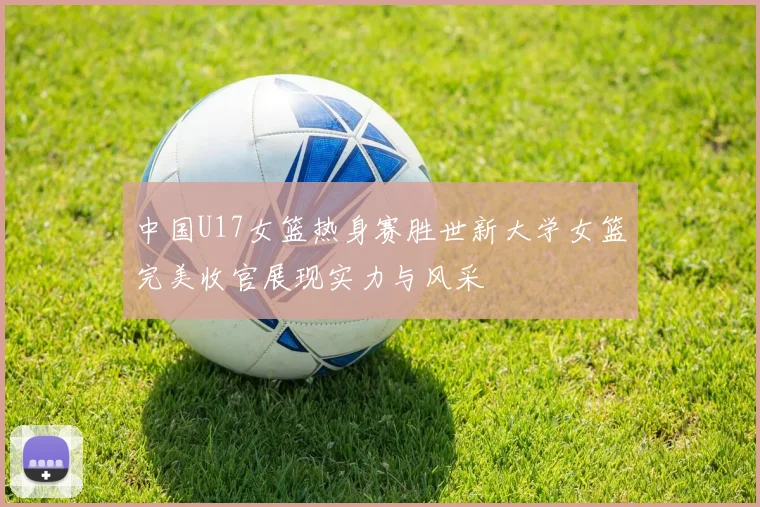 中国U17女篮热身赛胜世新大学女篮完美收官展现实力与风采