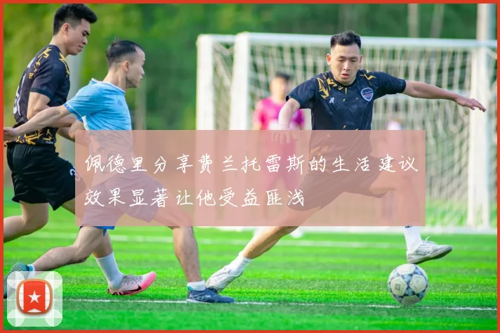 佩德里分享费兰托雷斯的生活建议效果显著让他受益匪浅
