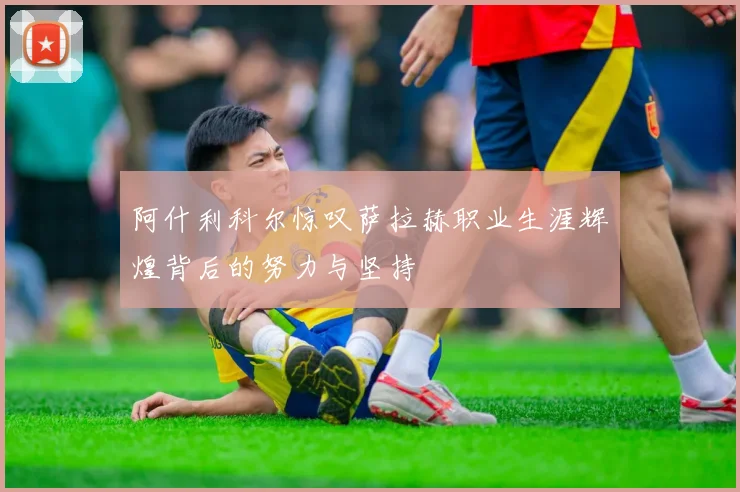 阿什利科尔惊叹萨拉赫职业生涯辉煌背后的努力与坚持