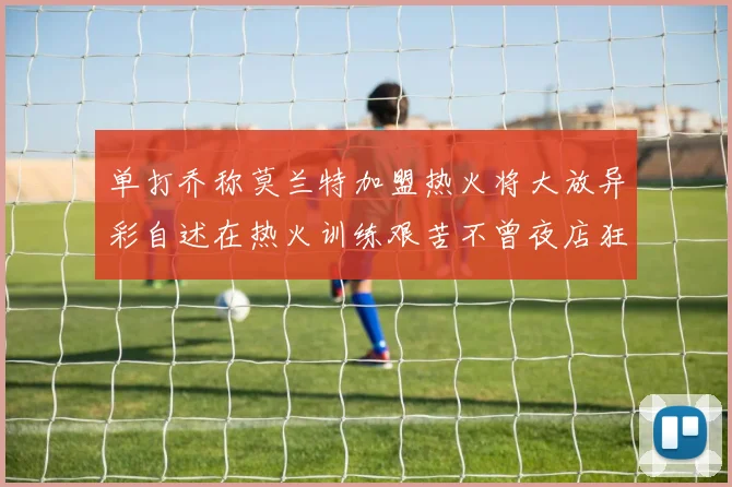 单打乔称莫兰特加盟热火将大放异彩自述在热火训练艰苦不曾夜店狂欢