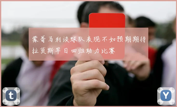 蒙哥马利谈球队表现不如预期期待拉莫斯早日回归助力比赛