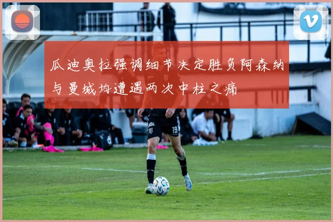 瓜迪奥拉强调细节决定胜负阿森纳与曼城均遭遇两次中柱之痛