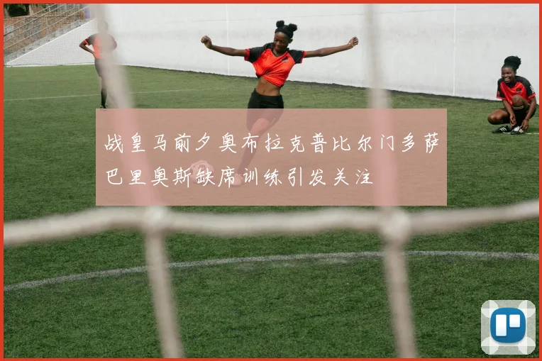 战皇马前夕奥布拉克普比尔门多萨巴里奥斯缺席训练引发关注