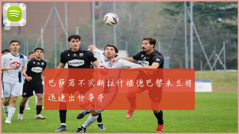 巴萨若不买断拉什福德巴黎米兰将迅速出价争夺