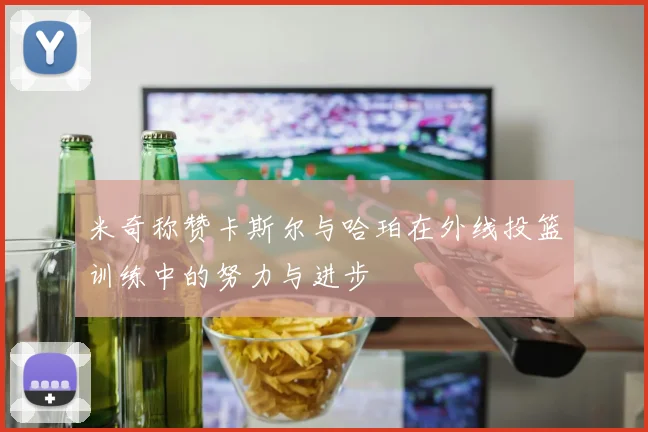 米奇称赞卡斯尔与哈珀在外线投篮训练中的努力与进步