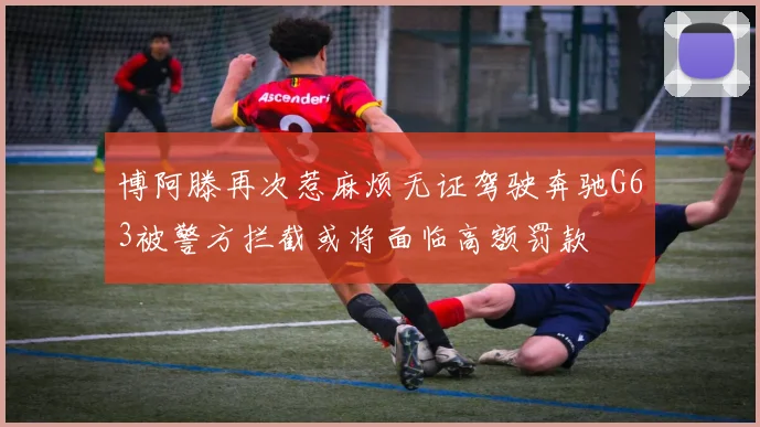 博阿滕再次惹麻烦无证驾驶奔驰G63被警方拦截或将面临高额罚款