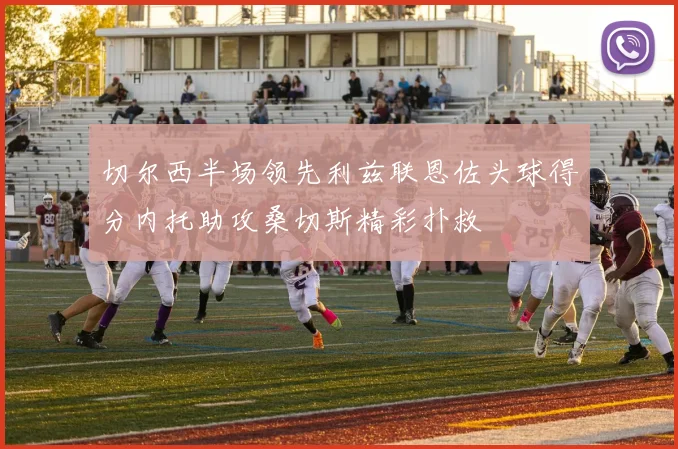 切尔西半场领先利兹联恩佐头球得分内托助攻桑切斯精彩扑救