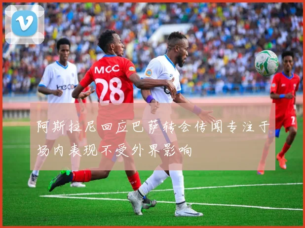 阿斯拉尼回应巴萨转会传闻专注于场内表现不受外界影响