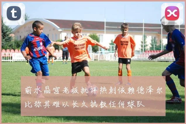 前水晶宫老板批评热刺依赖德泽尔比称其难以长久执教任何球队
