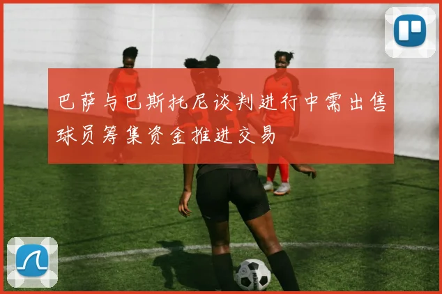 巴萨与巴斯托尼谈判进行中需出售球员筹集资金推进交易