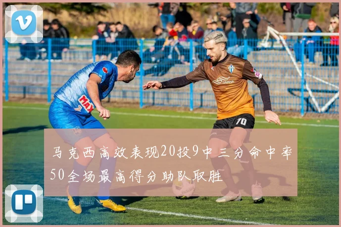 马克西高效表现20投9中三分命中率50全场最高得分助队取胜