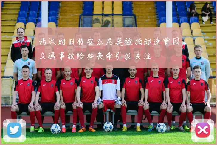 西汉姆旧将安东尼奥被拍超速曾因交通事故险些丧命引发关注