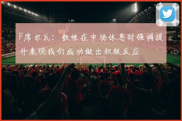 F席尔瓦：教练在中场休息时强调提升表现我们成功做出积极反应