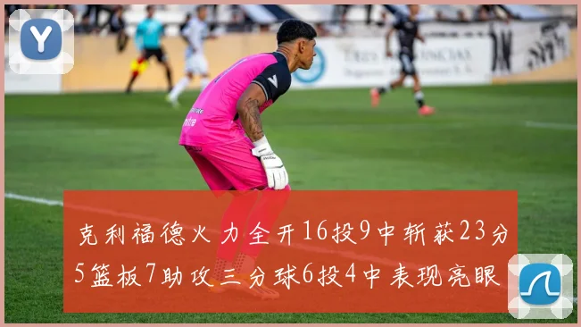 克利福德火力全开16投9中斩获23分5篮板7助攻三分球6投4中表现亮眼
