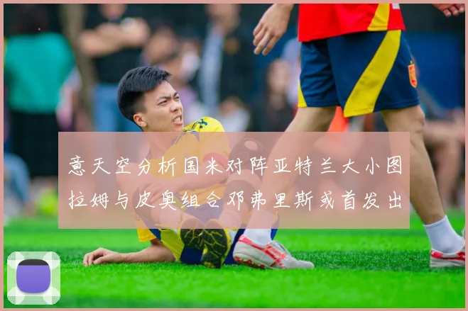意天空分析国米对阵亚特兰大小图拉姆与皮奥组合邓弗里斯或首发出战
