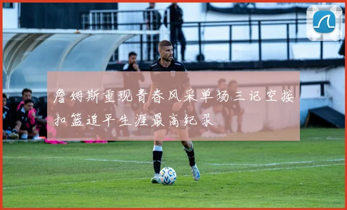 詹姆斯重现青春风采单场三记空接扣篮追平生涯最高纪录