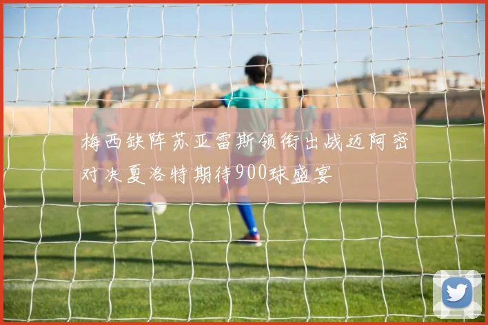 梅西缺阵苏亚雷斯领衔出战迈阿密对决夏洛特期待900球盛宴