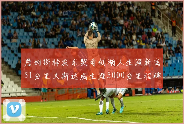 詹姆斯转发东契奇创湖人生涯新高51分里夫斯达成生涯5000分里程碑