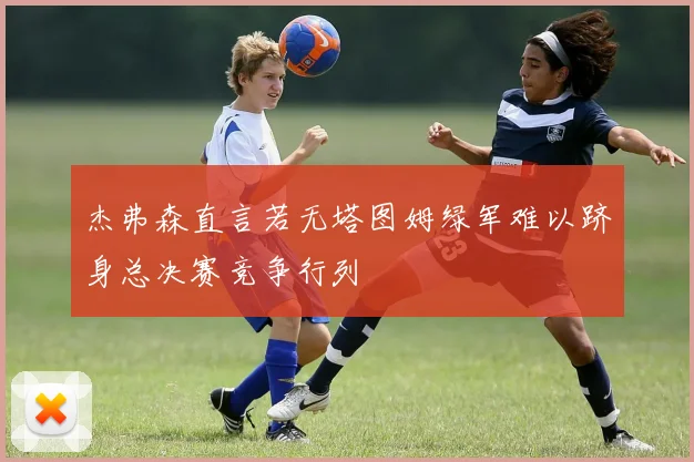 杰弗森直言若无塔图姆绿军难以跻身总决赛竞争行列
