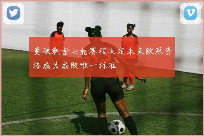 曼联剩余七轮赛程决定未来欧冠资格成为成败唯一标准