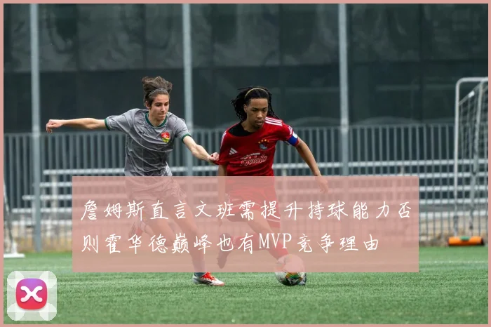 詹姆斯直言文班需提升持球能力否则霍华德巅峰也有MVP竞争理由