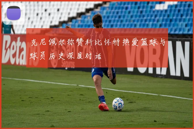 克尼佩尔称赞科比怀特热爱篮球与球员历史深度对话
