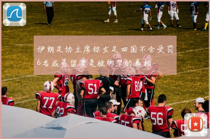 伊朗足协主席称女足回国不会受罚6名成员留澳是被绑架的真相