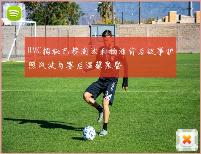 RMC揭秘巴黎淘汰利物浦背后故事护照风波与赛后温馨聚餐