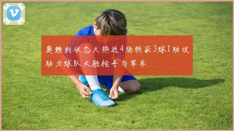 奥赖利状态火热近4场斩获3球1助攻助力球队大胜枪手与军车