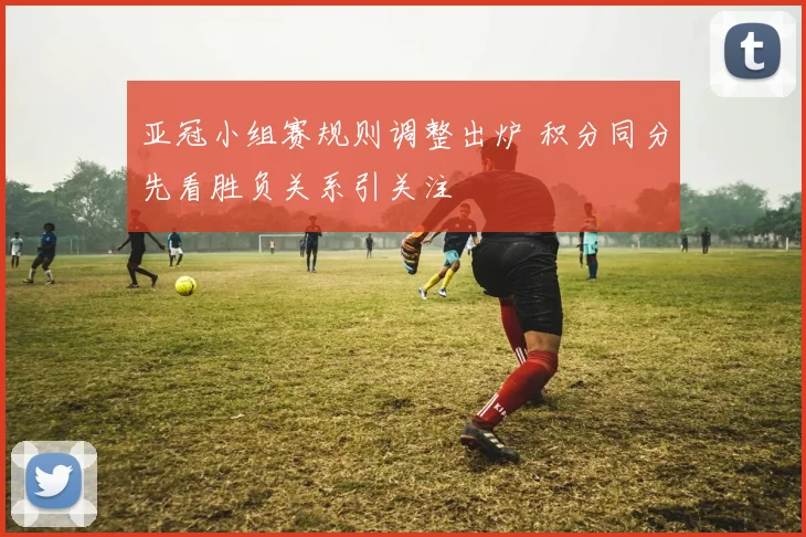 亚冠小组赛规则调整出炉 积分同分先看胜负关系引关注