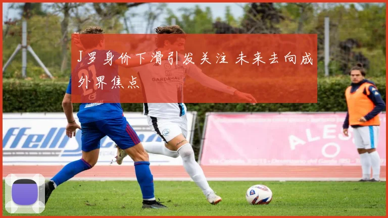 J罗身价下滑引发关注 未来去向成外界焦点