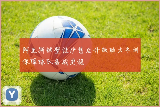 阿里斯顿壁挂炉售后升级助力冬训保障球队备战更稳