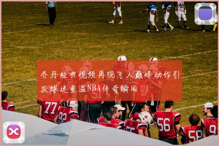 乔丹经典视频再现飞人巅峰动作引发球迷重温NBA传奇瞬间