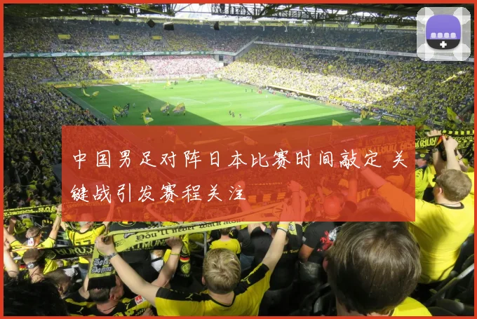 中国男足对阵日本比赛时间敲定 关键战引发赛程关注