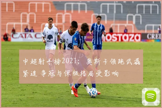 中超射手榜2021：奥斯卡领跑武磊紧追 争冠与保级格局受影响