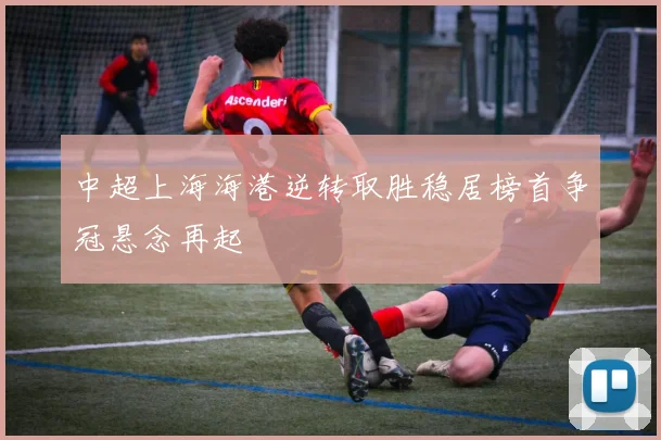 中超上海海港逆转取胜稳居榜首争冠悬念再起