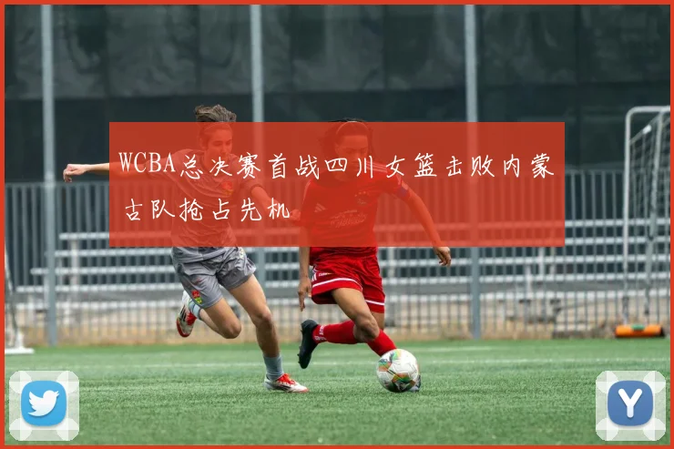 WCBA总决赛首战四川女篮击败内蒙古队抢占先机