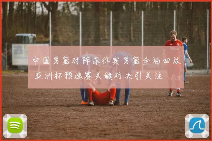 中国男篮对阵菲律宾男篮全场回放 亚洲杯预选赛关键对决引关注