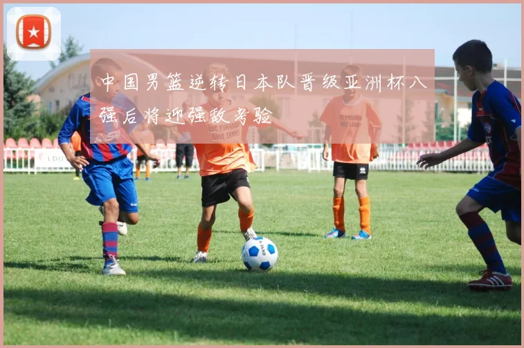 中国男篮逆转日本队晋级亚洲杯八强后将迎强敌考验