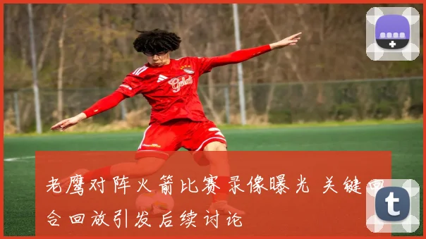 老鹰对阵火箭比赛录像曝光 关键回合回放引发后续讨论