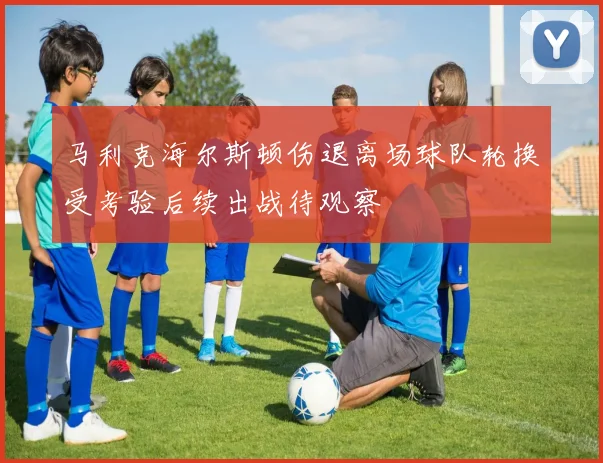 马利克海尔斯顿伤退离场球队轮换受考验后续出战待观察