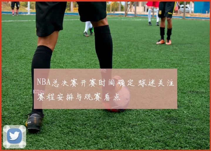 NBA总决赛开赛时间确定 球迷关注赛程安排与观赛看点
