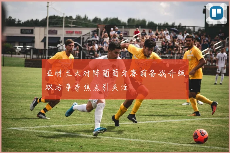 亚特兰大对阵葡萄牙赛前备战升级双方争夺焦点引关注