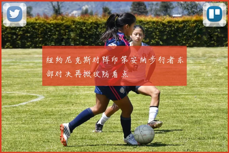 纽约尼克斯对阵印第安纳步行者东部对决再掀攻防看点