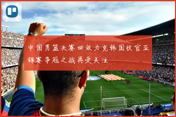 中国男篮决赛回放力克韩国收官亚锦赛争冠之战再受关注