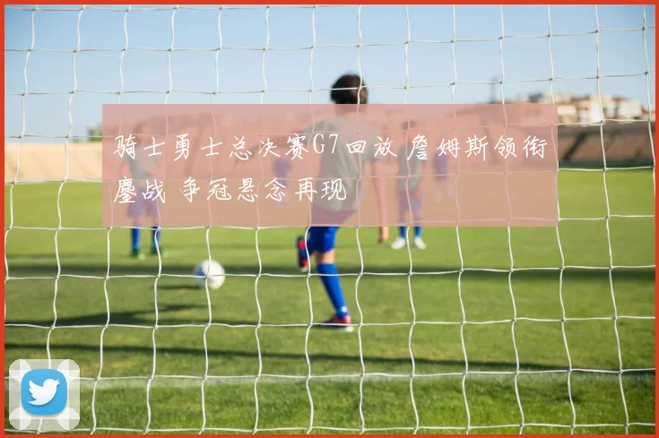 骑士勇士总决赛G7回放 詹姆斯领衔鏖战 争冠悬念再现