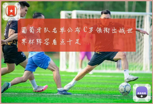 葡萄牙队名单公布 C罗领衔出战世界杯阵容看点十足
