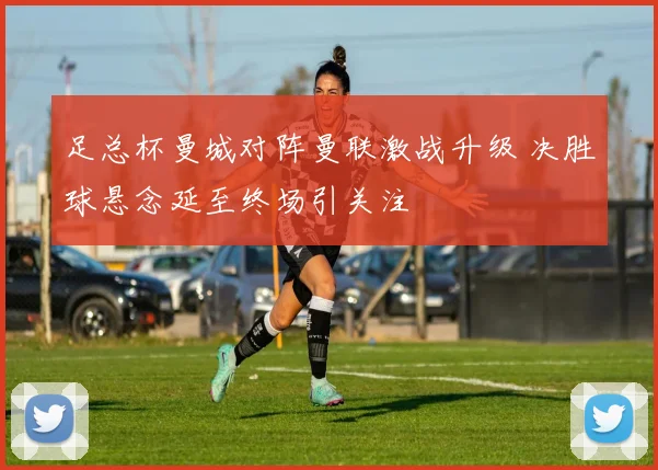 足总杯曼城对阵曼联激战升级 决胜球悬念延至终场引关注