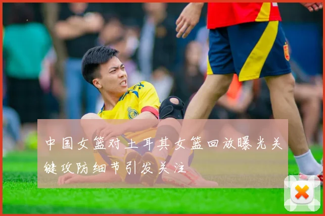 中国女篮对土耳其女篮回放曝光关键攻防细节引发关注
