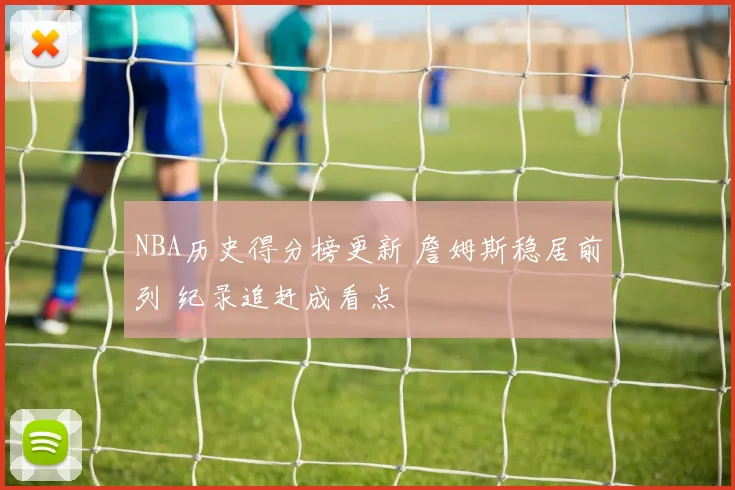 NBA历史得分榜更新 詹姆斯稳居前列 纪录追赶成看点